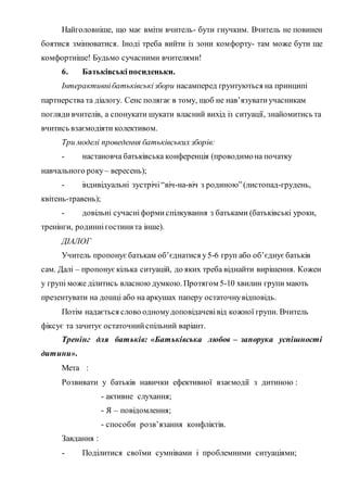 Найголовніше, що має вміти вчитель- бути гнучким. Вчитель не повинен
боятися змінюватися. Іноді треба вийти із зони комфорту- там може бути ще
комфортніше! Будьмо сучасними вчителями!
6. Батьківськіпосиденьки.
Інтерактивнібатьківськізбори насамперед ґрунтуються на принципі
партнерства та діалогу. Сенс полягає в тому, щоб не нав’язуватиучасникам
поглядивчителів, а спонукати шукати власний вихід із ситуації, знайомитись та
вчитись взаємодіяти колективом.
Три моделі проведення батьківських зборів:
- настановча батьківська конференція (проводимона початку
навчального року– вересень);
- індивідуальні зустрічі“віч-на-віч з родиною”(листопад-грудень,
квітень-травень);
- довільні сучасніформиспілкування з батьками (батьківські уроки,
тренінги, родиннігостинита інше).
ДІАЛОГ
Учитель пропонуєбатькам об’єднатися у5-6 груп або об’єднує батьків
сам. Далі – пропонуєкілька ситуацій, до яких треба віднайти вирішення. Кожен
у групі може ділитись власною думкою. Протягом 5-10 хвилин групи мають
презентувати на дошці або на аркушах паперу остаточнувідповідь.
Потім надається слово одномудоповідачевівід кожної групи. Вчитель
фіксує та зачитує остаточнийспільний варіант.
Тренінг для батьків: «Батьківська любов – запорука успішності
дитини».
Мета :
Розвивати у батьків навички ефективної взаємодії з дитиною :
- активне слухання;
- Я – повідомлення;
- способи розв’язання конфліктів.
Завдання :
- Поділитися своїми сумнівами і проблемними ситуаціями;
 