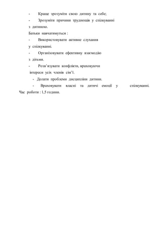 - Краще зрозуміти свою дитину та себе;
- Зрозуміти причини труднощів у спілкуванні
з дитиною.
Батьки навчатимуться :
- Використовувати активне слухання
у спілкуванні.
- Організовувати ефективну взаємодію
з дітьми.
- Розв’язувати конфлікти, враховуючи
інтереси усіх членів сім’ї.
- Долати проблеми дисципліни дитини.
- Враховувати власні та дитячі емоції у спілкуванні.
Час роботи : 1,5 години.
 