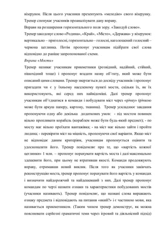 візерунок. Після цього учасники презентують «мелодію» свого візерунку.
Тренер спонукає учасників проаналізувати дану вправу.
Вправи на розширення горизонтального поля зору. «Закодуй слово».
Тренер закодовуєслово «Родина», «Край», «Місто», «Держава» у візерунок:
вертикально – приголосні, горизонтально – голосні, наголошений голосний –
червона цеглинка. Потім пропонує учасникам підібрати свої слова
відповідно до раніше запропонованої схеми.
Вправа «Мости»
Тренер називає учасникам прикметники (розвідний, надійний, стійкий,
пішохідний тощо) і пропонує вгадати назву об’єкту, який може бути
описаний цими словами. Тренер звертається до досвіду учасників і пропонує
пригадати чи є у їхньому населеному пункті мости, скільки їх, як їх
використовують, які серед них найвідоміші. Далі тренер пропонує
учасникам об’єднатися в команди і побудувати міст через «річку» (річкою
може бути аркуш паперу, картону, тканина). Тренер ускладнює завдання
пропонуючи одну або декілька додаткових умов: - під мостом повинен
вільно пропливати корабель (кораблем може бути будь-який предмет); - по
мосту має вільно проїхати вантажівка; - на міст має вільно зайти і пройти
людина; - перевірити міст на міцність, пропонуючи свої варіанти. Якщо міст
не відповідає даним критеріям, учасникам пропонується оцінити та
удосконалити його. Тренер повідомляє про те, що «вартість кожної
цеглинки» 1 млн. – пропонує порахувати вартість моста і далі максимально
здешевити його, при цьому не втративши якості. Команди продовжують
вправу, отримавши новий виклик. Після того як учасники закінчать
реконструкцію моста, тренер пропонує порахувати його вартість у командах
і визначити найдорожчий та найдешевший з них. Далі тренер пропонує
командам по черзі назвати ознаки та характеристики побудованих мостів
(учасники називають). Тренер повідомляє, що названі слова виражають
ознаку предмета і відповідають на питання «який?» і є частиною мови, яка
називається прикметником. (Таким чином тренер демонструє, як можна
пояснювати серйозні граматичні теми через ігровий та діяльнісний підхід)
 