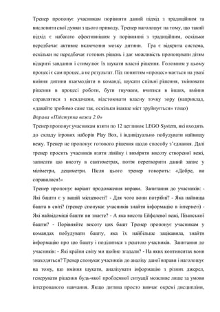 Тренер пропонує учасникам порівняти даний підхід з традиційним та
висловитисвої думки з цього приводу. Тренер наголошує на тому, що такий
підхід є набагато ефективнішим у порівнянні з традиційним, оскільки
передбачає активне включення мозку дитини. Гра є відкрита система,
оскільки не передбачає готових рішень і дає можливість пропонувати дітям
відкриті завдання і стимулює їх шукати власні рішення. Головним у цьому
процесіє сам процес, а не результат. Під поняттям «процес» мається на увазі
вміння дитини взаємодіяти в команді, шукати спільні рішення, змінювати
рішення в процесі роботи, бути гнучким, вчитися в інших, вміння
справлятися з невдачами, відстоювати власну точку зору (наприклад,
«давайте зробимо саме так, оскільки інакше міст зруйнується» тощо)
Вправа «Підступна вежа 2.0»
Тренер пропонуєучасникам взяти по 12 цеглинок LEGO System, які входять
до складу ігрових наборів Play Box, і індивідуально побудувати найвищу
вежу. Тренер не пропонує готового рішення щодо способу з’єднання. Далі
тренер просить учасників взяти лінійку і виміряти висоту створеної вежі,
записати цю висоту в сантиметрах, потім перетворити даний запис у
міліметри, дециметри. Після цього тренер говорить: «Добре, ви
справилися!»
Тренер пропонує варіант продовження вправи. Запитання до учасників: -
Які башти є у вашій місцевості? - Для чого вони потрібні? - Яка найвища
башта в світі? (тренер спонукає учасників знайти інформацію в інтернеті) -
Які найвідоміші башти ви знаєте? - А яка висота Ейфелевої вежі, Пізанської
башти? - Порівняйте висоту цих башт Тренер пропонує учасникам у
командах побудувати башту, яка їх найбільше зацікавила, знайти
інформацію про цю башту і поділитися з рештою учасників. Запитання до
учасників: - Які країни світу ми щойно згадали? - На яких континентах вони
знаходяться?Тренер спонукає учасників до аналізу даної вправи і наголошує
на тому, що вміння шукати, аналізувати інформацію з різних джерел,
генерувати рішення будь-якої проблемної ситуації можливе лише за умови
інтегрованого навчання. Якщо дитина просто вивчає окремі дисципліни,
 