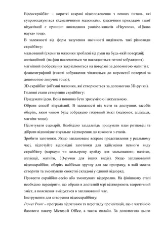 Відеоскрайбінг – короткі яскраві відеопояснення з певних питань, які
супроводжуються схематичними малюнками, класичним прикладом такої
візуалізації є принцип викладання youtube-каналів «Научпок», «Цікава
наука» тощо.
В залежності від форм залучення наочності виділяють такі різновиди
скрайбінгу:
мальований (схеми та малюнки зроблені від руки на будь-якій поверхні);
аплікаційний (на фон наклеюються чи накладаються готові зображення).
магнітний (зображення закріплюються на поверхні за допомогою магнітів);
фланелеграфний (готові зображення чіпляються до ворсистої поверхні за
допомогою липучок тощо);
3D-скрайбінг (об'ємні малюнки, які створюються за допомогою 3D-ручки).
Головні етапи створення скрайбінгу:
Придумати ідею. Вона повинна бути зрозумілою і актуальною.
Обрати спосіб візуалізації. В залежності від мети та доступних засобів
оберіть, яким чином буде зображено головний зміст (малюнок, аплікація,
магніти тощо).
Підготувати сценарій. Необхідно заздалегідь продумати план розповіді та
дібрати відповідне візуальне відтворення до кожного з етапів.
Зробити заготовки. Якщо заплановане яскраве представлення у реальному
часі, підготуйте відповідні заготовки для здійснення певного виду
скрайбінгу (маркери чи кольорову крейду для мальованого; наліпки,
аплікації, магніти, 3D-ручки для інших видів). Якщо запланований
відеоскрайбінг, оберіть найбільш зручну для вас програму, в якій можна
створити та змонтувати сюжетні складові у єдиний відеоряд.
Провести скрайбінг-сесію або змонтувати відеоролик. На фінішному етапі
необхідно перевірити, що образи в достатній мірі відтворюють теоретичний
зміст, а пояснення вміщується в запланований час.
Інструменти для створення відеоскрайбінгу:
Power Point – програма підготовки та перегляду презентацій, що є частиною
базового пакету Microsoft Office, а також онлайн. За допомогою цього
 