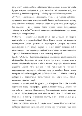 інструменту можна зробити найпростішу відеоанімацію: анімації на слайді
будуть яскраво доповнювати усну розповідь, що допоможе слідувати
головному принципу скрайбінгу – «эфекту паралельного наслідування».
PowToon – англомовний онлайн-сервіс з набором готових шаблонів і
можливістю створення відеопрезентацій. Безкоштовні можливості сервісу
дещо обмежені: за готовим шаблоном можна створити відео до 45 секунд, а
без шаблону – до 5 хвилин. Готові проекти можна безпосередньо
завантажувати на YouTube, але безкоштовною версією можна користуватися
лише 3 дні після реєстрації.
GoAnimate – англомовний онлайн-сервіс, що дозволяє перетворити
презентацію на мультиплікаційний фільм. Кожен елемент має стандартні
налаштування (колір, розмір) та індивідуальні (настрій персонажа,
декомпозиція фону тощо). Сервер пропонує велику колекцію дій з
персонажами, у разі виникнення проблем можна користуватися підказками.
Термін дії безкоштовної версії 14 днів з моменту реєстрації.
Sparkol VideoScribe – безкоштовнапрограма, яка дозволяє створювати якісні
відеоскрайби. За допомогою цього інтернет-інструменту можна створити
власну відеоанімацію всього за кілька хвилин. В процесі монтажу можна
додавати власний тест, графічні, готові аудіо-файли чи записані з
використанням мікрофону, змінювати фон та шрифти. Також можна
вибирати зовнішній вид руки, яка робить малюнки. До кожного елементу
добираються індивідуальні налаштування (час відтворення, розмір,
положення на екрані тощо).
Animaker – англомовний інструмент для створення 2D та 3D анімацій,
інфографіки та відеоінфографіки. Програма має широкий ряд можливостей
для роботи з текстовим оформленням. Перевагою цього інтернет-ресурсу є
те, що він є сервісом-хмарою, тобто працювати над своїм проектом можна з
будь-якого комп'ютера з власного акаунту, а створювати анімації до 2
хвилин можна безкоштовно.
2.Фішбоун (діаграма «риб’ячої кістки» (англ. Fishbone Diagram) – один з
найбільш ефективних прийомів, який можна використовувати тоді, коли
 