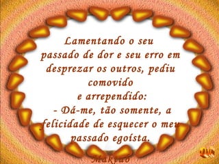 Lamentando o seu  passado de dor e seu erro em desprezar os outros, pediu comovido e arrependido:  - Dá-me, tão somente, a felicidade de esquecer o meu passado egoísta. Maktub Dú 
