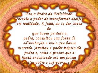Era a Pedra da Felicidade. Possuía o poder de transformar desejos  em realidade. A fada, ao se dar conta de  que havia perdido a pedra, consultou sua fonte de adivinhação e viu o que havia ocorrido. Avaliou o poder mágico da pedra e, como a pessoa que a havia encontrado era um jovem  de família pobre e sofredora, concluiu que a pedra poderia ficar em seu poder, despreocupando-se quanto à  sua recuperação.   