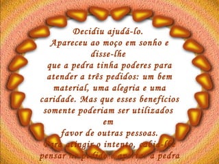 Decidiu ajudá-lo.  Apareceu ao moço em sonho e disse-lhe  que a pedra tinha poderes para atender a três pedidos: um bem material, uma alegria e uma caridade. Mas que esses benefícios somente poderiam ser utilizados  em  favor de outras pessoas. Para atingir o intento, cabia-lhe pensar no pedido e apertar a pedra entre as mãos.  O moço acordou desapontado.   