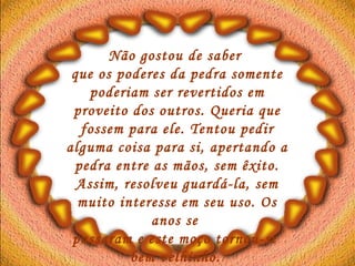 Não gostou de saber  que os poderes da pedra somente poderiam ser revertidos em proveito dos outros. Queria que fossem para ele. Tentou pedir alguma coisa para si, apertando a pedra entre as mãos, sem êxito. Assim, resolveu guardá-la, sem muito interesse em seu uso. Os anos se  passaram e este moço tornou-se  bem velhinho.   