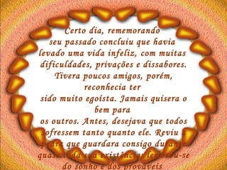 Certo dia, rememorando  seu passado concluiu que havia  levado uma vida infeliz, com muitas  dificuldades, privações e dissabores. Tivera poucos amigos, porém, reconhecia ter  sido muito egoísta. Jamais quisera o bem para  os outros. Antes, desejava que todos sofressem tanto quanto ele. Reviu a pedra que guardara consigo durante quase toda sua existência; lembrou-se do sonho e dos prováveis  poderes da pedra.   