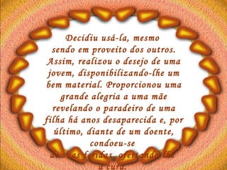 Decidiu usá-la, mesmo  sendo em proveito dos outros. Assim, realizou o desejo de uma jovem, disponibilizando-lhe um bem material. Proporcionou uma grande alegria a uma mãe revelando o paradeiro de uma filha há anos desaparecida e, por último, diante de um doente, condoeu-se  de suas feridas, ofertando-lhe  a cura.   