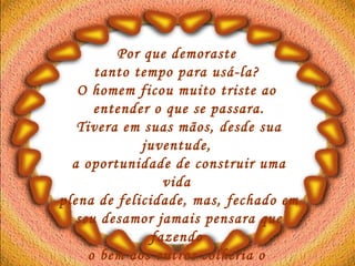 Por que demoraste  tanto tempo para usá-la?  O homem ficou muito triste ao  entender o que se passara. Tivera em suas mãos, desde sua juventude,  a oportunidade de construir uma vida  plena de felicidade, mas, fechado em seu desamor jamais pensara que fazendo  o bem aos outros colheria o  bem para si mesmo.   