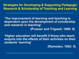‘ The improvement of learning and teaching is dependent upon the development of scholarship and research in teaching’  (Prosser and Trigwell, 1999: 8)  ‘ Higher education will benefit if those who teach enquire into the effects of their activities on their students’ learning’ (Ramsden, 1992: 5) Strategies for Developing & Supporting Pedagogic Research & Scholarship  of Teaching and Learning 