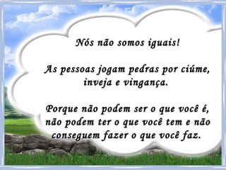 Nós não somos iguais! As pessoas jogam pedras por ciúme,  inveja e vingança.  Porque não podem ser o que você é,  não podem ter o que você tem e não  conseguem fazer o que você faz.   