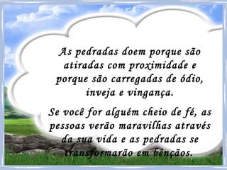 As pedradas doem porque são atiradas com proximidade e porque são carregadas de ódio, inveja e vingança. Se você for alguém cheio de fé, as pessoas verão maravilhas através da sua vida e as pedradas se transformarão em bênçãos.   