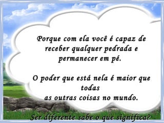 Porque com ela você é capaz de receber qualquer pedrada e permanecer em pé.  O poder que está nela é maior que todas  as outras coisas no mundo. Ser diferente sabe o que significa?   