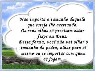 Não importa o tamanho daquela  que esteja lhe acertando.  Os seus olhos só precisam estar  fixos em Deus.  Dessa forma, você não vai olhar o tamanho da pedra, olhar para si mesmo ou se importar com quem as jogam.   