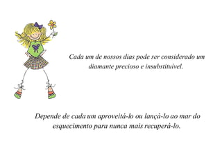 Cada um de nossos dias pode ser considerado um diamante precioso e insubstituível .    Depende de cada um aproveitá-lo ou lançá-lo ao mar do esquecimento para nunca mais recuperá-lo.    