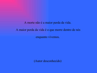 A morte não é a maior perda da vida.  A maior perda da vida é o que morre dentro de nós  enquanto vivemos.  (Autor desconhecido)  