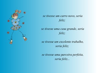 se tivesse um carro novo, seria feliz;  se tivesse uma casa grande, seria feliz;  se tivesse um excelente trabalho, seria feliz;  se tivesse uma parceira perfeita, seria feliz...   