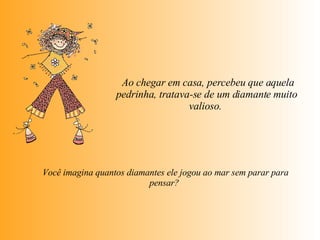   Ao chegar em casa, percebeu que aquela pedrinha, tratava-se de um diamante muito valioso.    Você imagina quantos diamantes ele jogou ao mar sem parar para  pensar?  