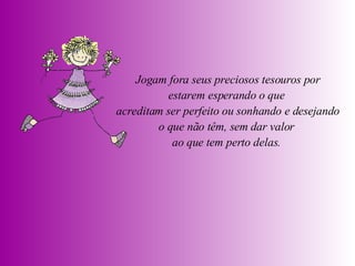 Jogam fora seus preciosos tesouros por estarem esperando o que  acreditam ser perfeito ou sonhando e desejando o que não têm, sem dar valor  ao que tem perto delas.  