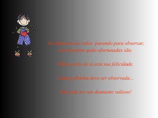 Se olhassem ao redor, parando para observar, perceberiam quão afortunadas são.  Muito perto de si está sua felicidade.  Cada pedrinha deve ser observada...  Ela pode ser um diamante valioso!   