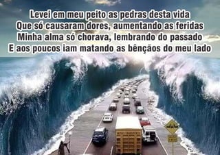 Levei em meu peito as pedras desta vidaLevei em meu peito as pedras desta vida
Que só causaram dores, aumentando as feridasQue só causaram dores, aumentando as feridas
Minha alma só chorava, lembrando do passadoMinha alma só chorava, lembrando do passado
E aos poucos iam matando as bênçãos do meu ladoE aos poucos iam matando as bênçãos do meu lado
Levei em meu peito as pedras desta vida
Que só causaram dores, aumentando as feridas
Minha alma só chorava, lembrando do passado
E aos poucos iam matando as bênçãos do meu lado
 