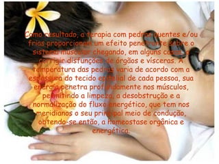Como resultado, a terapia com pedras quentes e/ou
frias proporcionam um efeito penetrante sobre o
sistema muscular chegando, em alguns casos, a
corrigir disfunções de órgãos e vísceras. A
temperatura das pedras varia de acordo com a
espessura do tecido epitelial de cada pessoa, sua
energia penetra profundamente nos músculos,
permitindo a limpeza, a desobstrução e a
normalização do fluxo energético, que tem nos
meridianos o seu principal meio de condução,
obtendo-se então, a homeostase orgânica e
energética.

 