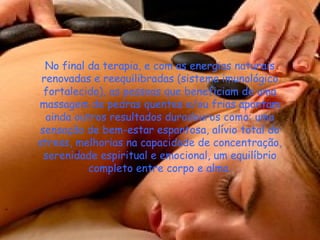 No final da terapia, e com as energias naturais
renovadas e reequilibradas (sistema imunológico
fortalecido), as pessoas que beneficiam de uma
massagem de pedras quentes e/ou frias apontam
ainda outros resultados duradouros como: uma
sensação de bem-estar espantosa, alívio total do
stress, melhorias na capacidade de concentração,
serenidade espiritual e emocional, um equilíbrio
completo entre corpo e alma.

 