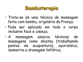 Bambuterapia
• Trata-se de uma técnica de massagem
feita com bambu, originária da França.
• Pode ser aplicada em todo o corpo
inclusive face e cabeça.
• A massagem associa técnicas de
massagens como shiatsu (trabalhando
pontos de acupuntura), ayurvédica,
isometria e drenagem linfática.

 