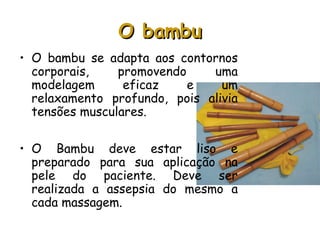 O bambu
• O bambu se adapta aos contornos
corporais,
promovendo
uma
modelagem
eficaz
e
um
relaxamento profundo, pois alivia
tensões musculares.
• O Bambu deve estar liso e
preparado para sua aplicação na
pele do paciente. Deve ser
realizada a assepsia do mesmo a
cada massagem. 

 