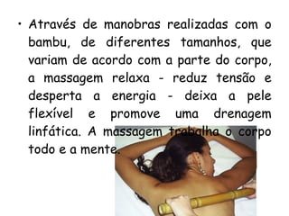 • Através de manobras realizadas com o
bambu, de diferentes tamanhos, que
variam de acordo com a parte do corpo,
a massagem relaxa - reduz tensão e
desperta a energia - deixa a pele
flexível e promove uma drenagem
linfática. A massagem trabalha o corpo
todo e a mente.

 