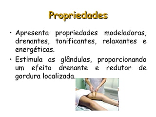 Propriedades
• Apresenta propriedades modeladoras,
drenantes, tonificantes, relaxantes e
energéticas.
• Estimula as glândulas, proporcionando
um efeito drenante e redutor de
gordura localizada.

 