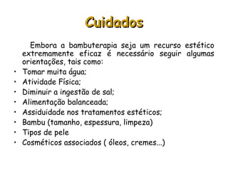 Cuidados
•
•
•
•
•
•
•
•

Embora a bambuterapia seja um recurso estético
extremamente eficaz é necessário seguir algumas
orientações, tais como:
Tomar muita água;
Atividade Física;
Diminuir a ingestão de sal;
Alimentação balanceada;
Assiduidade nos tratamentos estéticos;
Bambu (tamanho, espessura, limpeza)
Tipos de pele
Cosméticos associados ( óleos, cremes...)

 