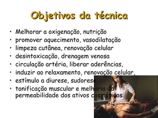 Objetivos da técnica
•
•
•
•
•
•
•
•

Melhorar a oxigenação, nutrição
promover aquecimento, vasodilatação
limpeza cutânea, renovação celular
desintoxicação, drenagem venosa
circulação artéria, liberar aderências,
induzir ao relaxamento, renovação celular,
estímulo a diurese, sudorese
tonificação muscular e melhoria da
permeabilidade dos ativos cosméticos.

 
