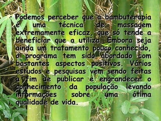 • Podemos perceber que a bambuterapia
é
uma
técnica
de
massagem
extremamente eficaz, que só tende a
beneficiar que a utiliza. Embora seja
ainda um tratamento pouco conhecido,
o programa tem sido abordado com
bastantes aspectos positivos. Vários
estudos e pesquisas vem sendo feitas
a fim de publicar e engrandecer o
conhecimento da população levando
informações
sobre
uma
ótima
qualidade de vida.

 