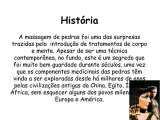 História
A massagem de pedras foi uma das surpresas
trazidas pela introdução de tratamentos de corpo
e mente. Apesar de ser uma técnica
contemporânea, no fundo, este é um segredo que
foi muito bem guardado durante séculos, uma vez
que os componentes medicinais das pedras têm
vindo a ser exploradas desde há milhares de anos
pelas civilizações antigas da China, Egito, Índia e
África, sem esquecer alguns dos povos milenares da
Europa e América.

 