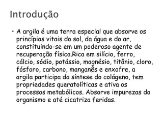 • A argila é uma terra especial que absorve os
princípios vitais do sol, da água e do ar,
constituindo-se em um poderoso agente de
recuperação física.Rica em silício, ferro,
cálcio, sódio, potássio, magnésio, titânio, cloro,
fósforo, carbono, manganês e enxofre, a
argila participa da síntese do colágeno, tem
propriedades queratolíticas e ativa os
processos metabólicos. Absorve impurezas do
organismo e até cicatriza feridas.

 