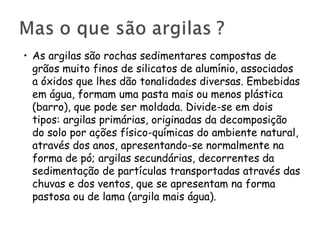 • As argilas são rochas sedimentares compostas de
grãos muito finos de silicatos de alumínio, associados
a óxidos que lhes dão tonalidades diversas. Embebidas
em água, formam uma pasta mais ou menos plástica
(barro), que pode ser moldada. Divide-se em dois
tipos: argilas primárias, originadas da decomposição
do solo por ações físico-químicas do ambiente natural,
através dos anos, apresentando-se normalmente na
forma de pó; argilas secundárias, decorrentes da
sedimentação de partículas transportadas através das
chuvas e dos ventos, que se apresentam na forma
pastosa ou de lama (argila mais água).

 