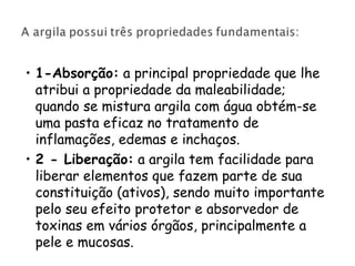 • 1-Absorção: a principal propriedade que lhe
atribui a propriedade da maleabilidade;
quando se mistura argila com água obtém-se
uma pasta eficaz no tratamento de
inflamações, edemas e inchaços.
• 2 - Liberação: a argila tem facilidade para
liberar elementos que fazem parte de sua
constituição (ativos), sendo muito importante
pelo seu efeito protetor e absorvedor de
toxinas em vários órgãos, principalmente a
pele e mucosas.

 