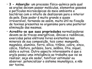 • 3 - Adsorção: um processo físico-químico pela qual
as argilas deixam passar moléculas, elementos gasosos
e partículas microscópicas do meio ambiente e
bactérias com o intuito de deslizaram para o interior
da pele. Esse poder é muito grande e quase
irreversível, tornando-se assim, muito útil na fixação
de toxinas presentes no organismo para uma posterior
eliminação das mesmas.
• Acredita-se que suas propriedades normalizadoras
devem-se às trocas energéticas, iônicas e radiônicas,
exercidas pelos elétrons livres existentes nos
minerais de sua composição, tais como: manganês,
magnésio, alumínio, ferro, sílica, titânio, cobre, zinco,
cálcio, fósforo, potássio, boro, selênio, lítio, níquel,
sódio e outros. Outro aspecto interessante é que a
argila possui uma inteligência ao trabalho que vai se
realizar, seja ele sedar, tonificar estimular ou
absorver. potencializar o sistema imunológico, e não
ser toxina.

 