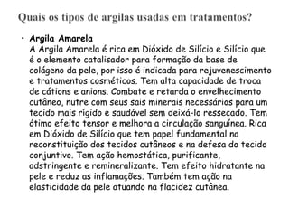 • Argila Amarela
A Argila Amarela é rica em Dióxido de Silício e Silício que
é o elemento catalisador para formação da base de
colágeno da pele, por isso é indicada para rejuvenescimento
e tratamentos cosméticos. Tem alta capacidade de troca
de cátions e anions. Combate e retarda o envelhecimento
cutâneo, nutre com seus sais minerais necessários para um
tecido mais rígido e saudável sem deixá-lo ressecado. Tem
ótimo efeito tensor e melhora a circulação sanguínea. Rica
em Dióxido de Silício que tem papel fundamental na
reconstituição dos tecidos cutâneos e na defesa do tecido
conjuntivo. Tem ação hemostática, purificante,
adstringente e remineralizante. Tem efeito hidratante na
pele e reduz as inflamações. Também tem ação na
elasticidade da pele atuando na flacidez cutânea.

 