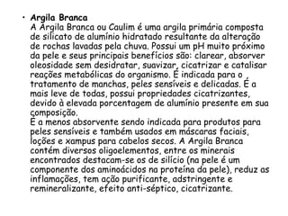 • Argila Branca
A Argila Branca ou Caulim é uma argila primária composta
de silicato de alumínio hidratado resultante da alteração
de rochas lavadas pela chuva. Possui um pH muito próximo
da pele e seus principais benefícios são: clarear, absorver
oleosidade sem desidratar, suavizar, cicatrizar e catalisar
reações metabólicas do organismo. É indicada para o
tratamento de manchas, peles sensíveis e delicadas. É a
mais leve de todas, possui propriedades cicatrizantes,
devido à elevada porcentagem de alumínio presente em sua
composição.
É a menos absorvente sendo indicada para produtos para
peles sensíveis e também usados em máscaras faciais,
loções e xampus para cabelos secos. A Argila Branca
contém diversos oligoelementos, entre os minerais
encontrados destacam-se os de silício (na pele é um
componente dos aminoácidos na proteína da pele), reduz as
inflamações, tem ação purificante, adstringente e
remineralizante, efeito anti-séptico, cicatrizante.

 