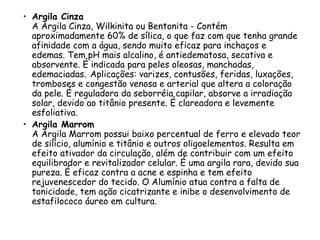 • Argila Cinza
A Argila Cinza, Wilkinita ou Bentonita - Contém
aproximadamente 60% de sílica, o que faz com que tenha grande
afinidade com a água, sendo muito eficaz para inchaços e
edemas. Tem pH mais alcalino, é antiedematosa, secativa e
absorvente. É indicada para peles oleosas, manchadas,
edemaciadas. Aplicações: varizes, contusões, feridas, luxações,
tromboses e congestão venosa e arterial que altera a coloração
da pele. É reguladora da seborréia capilar, absorve a irradiação
solar, devido ao titânio presente. É clareadora e levemente
esfoliativa.
• Argila Marrom
A Argila Marrom possui baixo percentual de ferro e elevado teor
de silício, alumínio e titânio e outros oligoelementos. Resulta em
efeito ativador da circulação, além de contribuir com um efeito
equilibrador e revitalizador celular. É uma argila rara, devido sua
pureza. É eficaz contra a acne e espinha e tem efeito
rejuvenescedor do tecido. O Alumínio atua contra a falta de
tonicidade, tem ação cicatrizante e inibe o desenvolvimento de
estafilococo áureo em cultura.

 