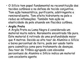 • O Silício tem papel fundamental na reconstituição dos
tecidos cutâneos e na defesa do tecido conjuntivo.
Tem ação hemostática, purificante, adstringente e
remineralizante. Tem efeito hidratante na pele e
reduz as inflamações. Também tem ação na
elasticidade da pele atuando em flacidez cutânea.
• Argila Preta
A Argila Preta ou Lama Negra é considerada um
material muito nobre. Raramente encontrada tão pura.
Este material é retirado de uma profundidade maior
que 4 metros. Devido ao alto teor de Alumínio e Silício
e baixo percentual de ferro, pode ser usado tanto
para cosmética como para tratamento de doenças.
Seu teor de Titânio agrupado com elevados
percentuais de Alumínio e Silício indica um material
com excelente agente

 