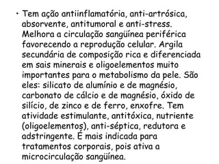• Tem ação antiinflamatória, anti-artrósica,
absorvente, antitumoral e anti-stress.
Melhora a circulação sangüínea periférica
favorecendo a reprodução celular. Argila
secundária de composição rica e diferenciada
em sais minerais e oligoelementos muito
importantes para o metabolismo da pele. São
eles: silicato de alumínio e de magnésio,
carbonato de cálcio e de magnésio, óxido de
silício, de zinco e de ferro, enxofre. Tem
atividade estimulante, antitóxica, nutriente
(oligoelementos), anti-séptica, redutora e
adstringente. É mais indicada para
tratamentos corporais, pois ativa a
microcirculação sangüínea.

 