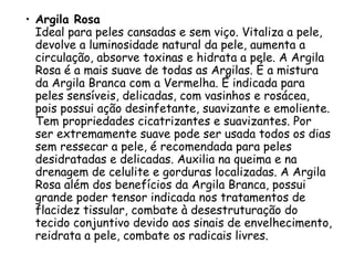 • Argila Rosa
Ideal para peles cansadas e sem viço. Vitaliza a pele,
devolve a luminosidade natural da pele, aumenta a
circulação, absorve toxinas e hidrata a pele. A Argila
Rosa é a mais suave de todas as Argilas. É a mistura
da Argila Branca com a Vermelha. É indicada para
peles sensíveis, delicadas, com vasinhos e rosácea,
pois possui ação desinfetante, suavizante e emoliente.
Tem propriedades cicatrizantes e suavizantes. Por
ser extremamente suave pode ser usada todos os dias
sem ressecar a pele, é recomendada para peles
desidratadas e delicadas. Auxilia na queima e na
drenagem de celulite e gorduras localizadas. A Argila
Rosa além dos benefícios da Argila Branca, possui
grande poder tensor indicada nos tratamentos de
flacidez tissular, combate à desestruturação do
tecido conjuntivo devido aos sinais de envelhecimento,
reidrata a pele, combate os radicais livres.

 