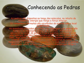 Conhecendo as Pedras
As pedras são dispostas ao longo dos músculos, no intuito de
transmitir energia que religa a força interior.
Os tamanhos e formatos são escolhidos de acordo com o local
da aplicação.
As manobras utilizadas na técnica da massagem com pedras são
herança da massagem Sueca e do Shiatsu. Alternando a
aplicação no corpo de pedras frias e quentes, consegue obter
uma sinergia, reações fisiológicas e orgânicas que fazem muito
bem. Age como uma ginástica vascular no sistema circulatório,
criando respostas sedativas e reenergizadoras no corpo. A
temperatura é adaptada individualmente a cada caso e as pedras
deslizando sobre os músculos transmite energia que religa a
força interior.

 