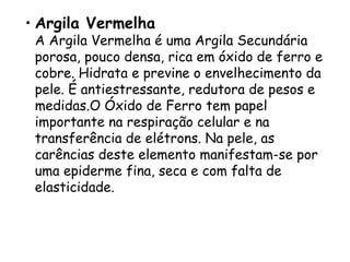 • Argila Vermelha

A Argila Vermelha é uma Argila Secundária
porosa, pouco densa, rica em óxido de ferro e
cobre. Hidrata e previne o envelhecimento da
pele. É antiestressante, redutora de pesos e
medidas.O Óxido de Ferro tem papel
importante na respiração celular e na
transferência de elétrons. Na pele, as
carências deste elemento manifestam-se por
uma epiderme fina, seca e com falta de
elasticidade.

 