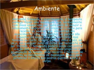 Ambiente
Ambiente tranquilo e aconchegante, o terapeuta
começa fazer uma massagem leve, normalmente
com óleos essenciais que, para além de induzir o
relaxamento muscular, vai preparar o corpo para
receber as pedras, que encontram em
aquecimento. Uma vez quentes, as pedras são
dispostas ao longo da região vertebral, mas
também no rosto, braços, pernas, mãos e pés, ou
seja, em qualquer zona do corpo que necessite de
ser tratada. O terapeuta poderá ainda concentrar
a ação das pedras nos pontos mais propícios à
acumulação de tensão; onde recorre a técnicas de
Shiatsu ou movimentos de massagem Sueca para
potenciar o efeito das pedras quentes sobre o
corpo.

 