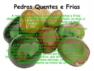 Pedras Quentes e Frias
A reação térmica que as pedras quentes e frias
desencadeia é conhecida como homeostasia, ou seja, a
forma que o organismo tem de ordenar os seus
desequilíbrios interiores.
As pedras quentes produzem efeitos tão benéficos como:
o relaxamento muscular, vasodilatação, aumento da
irrigação sanguínea e consequente desintoxicação dos
órgãos internos, aumenta o metabolismo celular e
tranquiliza o sistema nervoso.
As pedras frias, por sua vez, não ficam nada atrás e
atuam como um estimulante, tonificando músculos,
restabelecendo a energia vital, melhorando as funções
orgânicas e contribuem para a perda de peso, tendo
inclusive um efeito analgésico, que alivia as inflamações,
harmoniza o sistema nervoso, reduzindo
significativamente os níveis de stress .

 