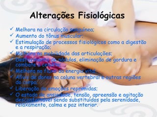 Alterações Fisiológicas
 Melhora na circulação sanguínea;
 Aumento do tônus muscular;
 Estimulação de processos fisiológicos como a digestão
e a respiração;
 Melhora na mobilidade das articulações;
 Desfazimento de nódulos, eliminação de gordura e
combate a celulite;
 Melhora no fluxo da energia vital;
 Alívio de dores na coluna vertebral e outras regiões
do corpo;
 Liberação de emoções reprimidas;
 O estado de ansiedade, tensão, apreensão e agitação
desconfortável sendo substituídos pela serenidade,
relaxamento, calma e paz interior.

 